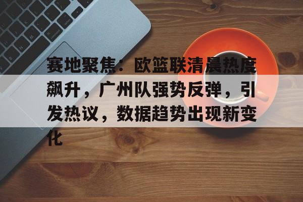赛地聚焦：欧篮联清晨热度飙升，广州队强势反弹，引发热议，数据趋势出现新变化的简单介绍-开云棋牌