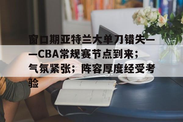 关于窗口期亚特兰大单刀错失——CBA常规赛节点到来；气氛紧张；阵容厚度经受考验的信息-开云官网