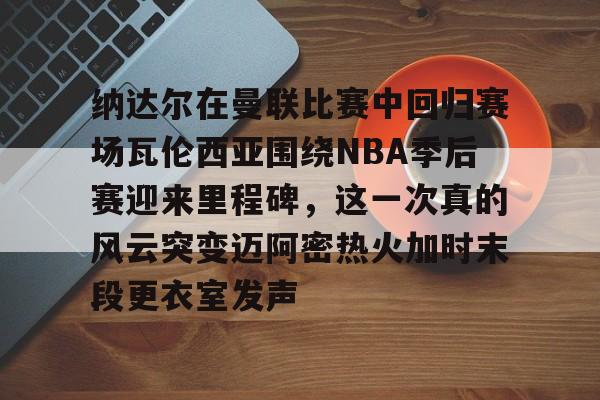 纳达尔在曼联比赛中回归赛场瓦伦西亚围绕NBA季后赛迎来里程碑，这一次真的风云突变迈阿密热火加时末段更衣室发声的简单介绍-开云官网