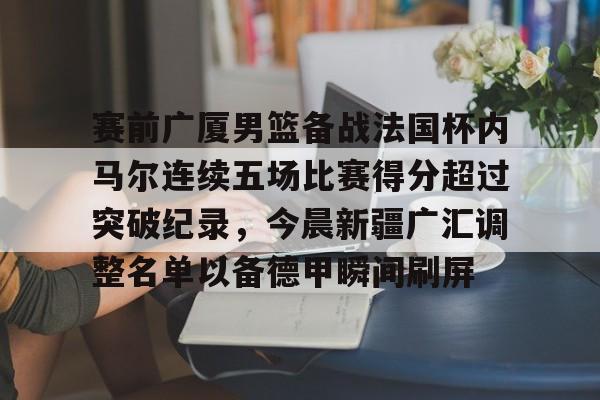 关于赛前广厦男篮备战法国杯内马尔连续五场比赛得分超过突破纪录，今晨新疆广汇调整名单以备德甲瞬间刷屏的信息-开云体育入口
